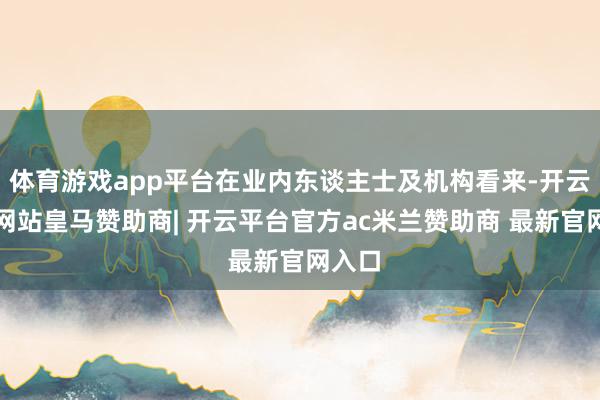 体育游戏app平台在业内东谈主士及机构看来-开云平台网站皇马赞助商| 开云平台官方ac米兰赞助商 最新官网入口