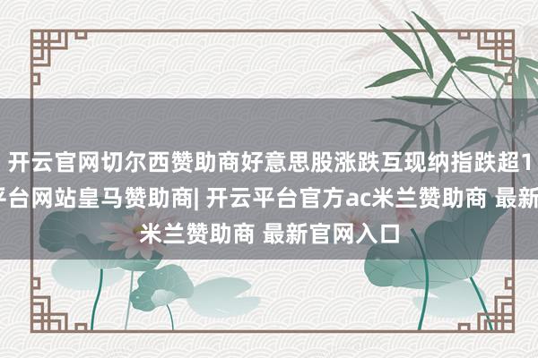 开云官网切尔西赞助商好意思股涨跌互现纳指跌超1%-开云平台网站皇马赞助商| 开云平台官方ac米兰赞助商 最新官网入口