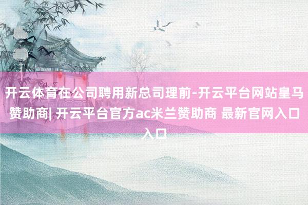 开云体育在公司聘用新总司理前-开云平台网站皇马赞助商| 开云平台官方ac米兰赞助商 最新官网入口