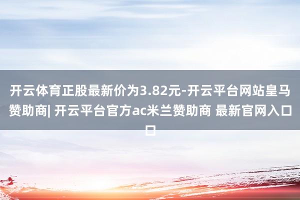 开云体育正股最新价为3.82元-开云平台网站皇马赞助商| 开云平台官方ac米兰赞助商 最新官网入口