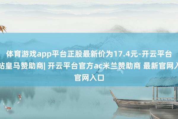 体育游戏app平台正股最新价为17.4元-开云平台网站皇马赞助商| 开云平台官方ac米兰赞助商 最新官网入口