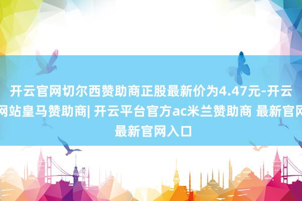 开云官网切尔西赞助商正股最新价为4.47元-开云平台网站皇马赞助商| 开云平台官方ac米兰赞助商 最新官网入口