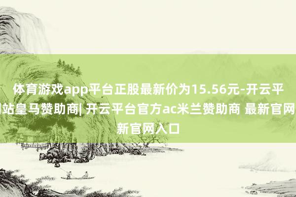 体育游戏app平台正股最新价为15.56元-开云平台网站皇马赞助商| 开云平台官方ac米兰赞助商 最新官网入口