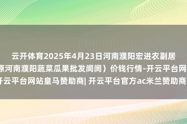 云开体育2025年4月23日河南濮阳宏进农副居品批发阛阓有限公司（原河南濮阳蔬菜瓜果批发阛阓）价钱行情-开云平台网站皇马赞助商| 开云平台官方ac米兰赞助商 最新官网入口