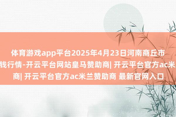 体育游戏app平台2025年4月23日河南商丘市农居品中心批发市集价钱行情-开云平台网站皇马赞助商| 开云平台官方ac米兰赞助商 最新官网入口