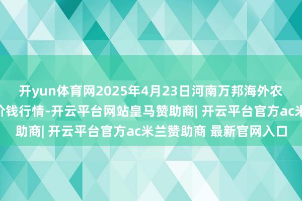 开yun体育网2025年4月23日河南万邦海外农居品物流股份有限公司价钱行情-开云平台网站皇马赞助商| 开云平台官方ac米兰赞助商 最新官网入口