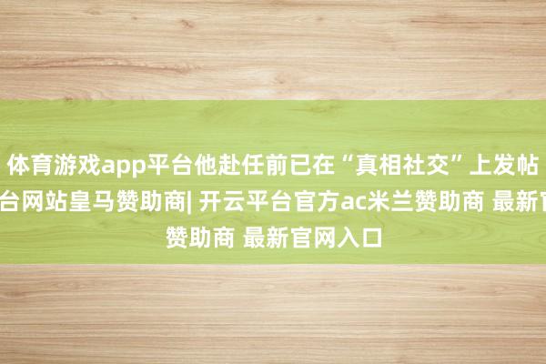 体育游戏app平台他赴任前已在“真相社交”上发帖-开云平台网站皇马赞助商| 开云平台官方ac米兰赞助商 最新官网入口