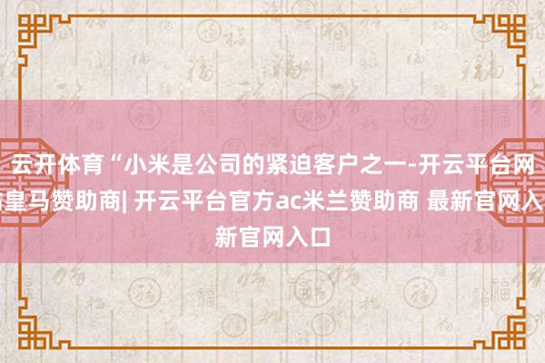 云开体育“小米是公司的紧迫客户之一-开云平台网站皇马赞助商| 开云平台官方ac米兰赞助商 最新官网入口