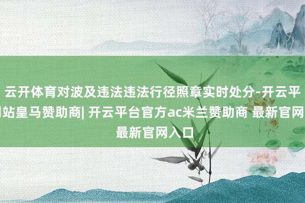 云开体育对波及违法违法行径照章实时处分-开云平台网站皇马赞助商| 开云平台官方ac米兰赞助商 最新官网入口