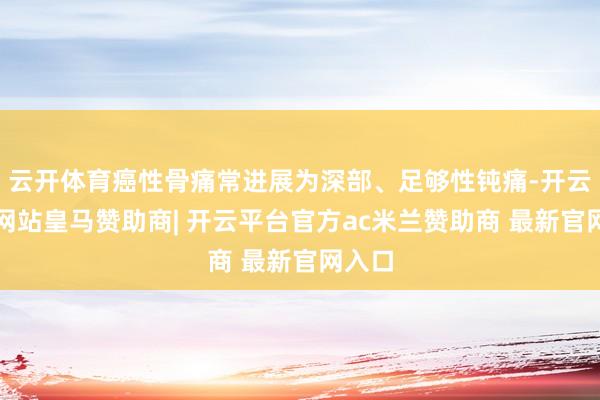 云开体育癌性骨痛常进展为深部、足够性钝痛-开云平台网站皇马赞助商| 开云平台官方ac米兰赞助商 最新官网入口