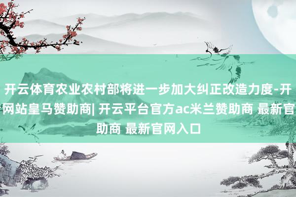 开云体育农业农村部将进一步加大纠正改造力度-开云平台网站皇马赞助商| 开云平台官方ac米兰赞助商 最新官网入口