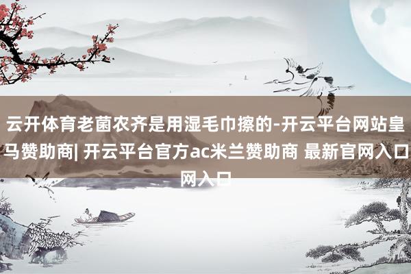 云开体育老菌农齐是用湿毛巾擦的-开云平台网站皇马赞助商| 开云平台官方ac米兰赞助商 最新官网入口