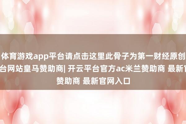 体育游戏app平台请点击这里此骨子为第一财经原创-开云平台网站皇马赞助商| 开云平台官方ac米兰赞助商 最新官网入口