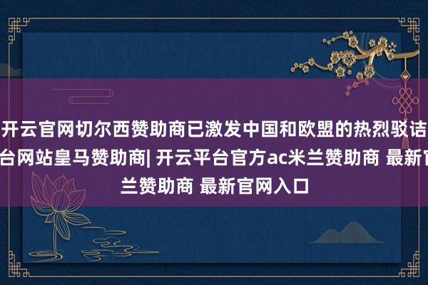 开云官网切尔西赞助商已激发中国和欧盟的热烈驳诘-开云平台网站皇马赞助商| 开云平台官方ac米兰赞助商 最新官网入口