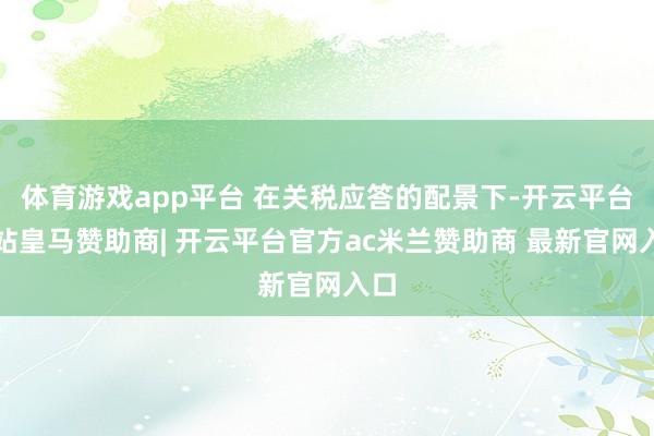 体育游戏app平台 在关税应答的配景下-开云平台网站皇马赞助商| 开云平台官方ac米兰赞助商 最新官网入口