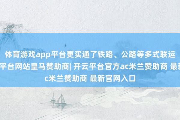 体育游戏app平台更买通了铁路、公路等多式联运通谈-开云平台网站皇马赞助商| 开云平台官方ac米兰赞助商 最新官网入口