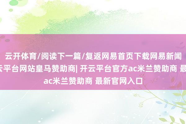 云开体育/阅读下一篇/复返网易首页下载网易新闻客户端-开云平台网站皇马赞助商| 开云平台官方ac米兰赞助商 最新官网入口