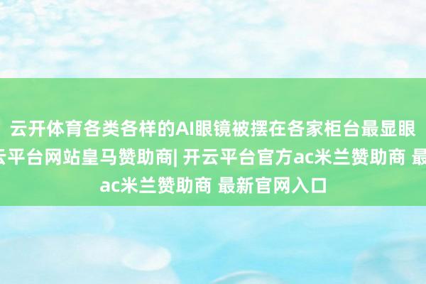 云开体育各类各样的AI眼镜被摆在各家柜台最显眼的位置-开云平台网站皇马赞助商| 开云平台官方ac米兰赞助商 最新官网入口