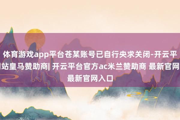 体育游戏app平台苍某账号已自行央求关闭-开云平台网站皇马赞助商| 开云平台官方ac米兰赞助商 最新官网入口