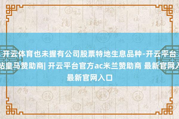 开云体育也未握有公司股票特地生息品种-开云平台网站皇马赞助商| 开云平台官方ac米兰赞助商 最新官网入口