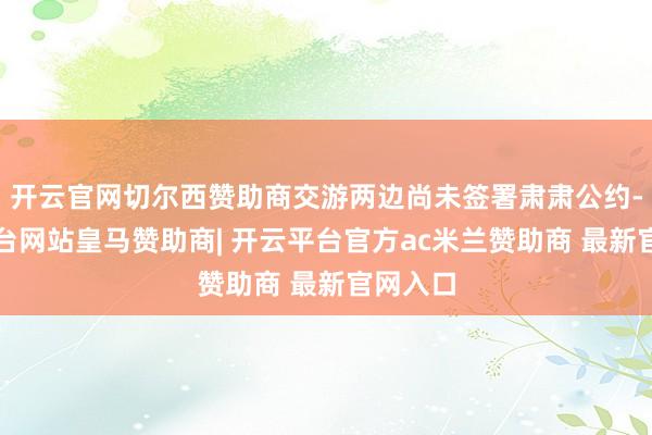 开云官网切尔西赞助商交游两边尚未签署肃肃公约-开云平台网站皇马赞助商| 开云平台官方ac米兰赞助商 最新官网入口