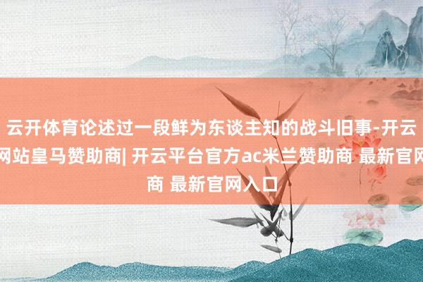 云开体育论述过一段鲜为东谈主知的战斗旧事-开云平台网站皇马赞助商| 开云平台官方ac米兰赞助商 最新官网入口