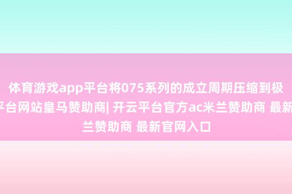 体育游戏app平台将075系列的成立周期压缩到极致-开云平台网站皇马赞助商| 开云平台官方ac米兰赞助商 最新官网入口