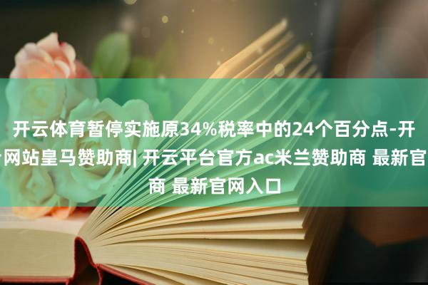 开云体育暂停实施原34%税率中的24个百分点-开云平台网站皇马赞助商| 开云平台官方ac米兰赞助商 最新官网入口