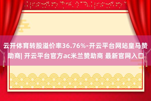 云开体育转股溢价率36.76%-开云平台网站皇马赞助商| 开云平台官方ac米兰赞助商 最新官网入口