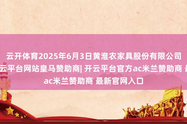 云开体育2025年6月3日黄淮农家具股份有限公司价钱行情-开云平台网站皇马赞助商| 开云平台官方ac米兰赞助商 最新官网入口