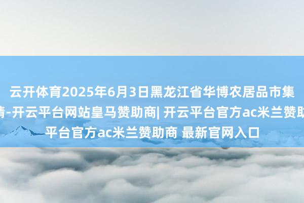 云开体育2025年6月3日黑龙江省华博农居品市集有限公司价钱行情-开云平台网站皇马赞助商| 开云平台官方ac米兰赞助商 最新官网入口