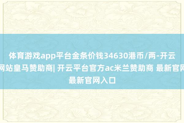 体育游戏app平台金条价钱34630港币/两-开云平台网站皇马赞助商| 开云平台官方ac米兰赞助商 最新官网入口