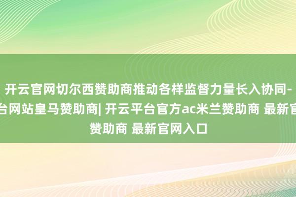 开云官网切尔西赞助商推动各样监督力量长入协同-开云平台网站皇马赞助商| 开云平台官方ac米兰赞助商 最新官网入口
