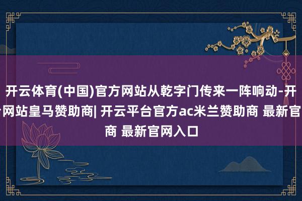 开云体育(中国)官方网站从乾字门传来一阵响动-开云平台网站皇马赞助商| 开云平台官方ac米兰赞助商 最新官网入口