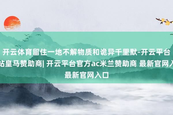 开云体育留住一地不解物质和诡异千里默-开云平台网站皇马赞助商| 开云平台官方ac米兰赞助商 最新官网入口
