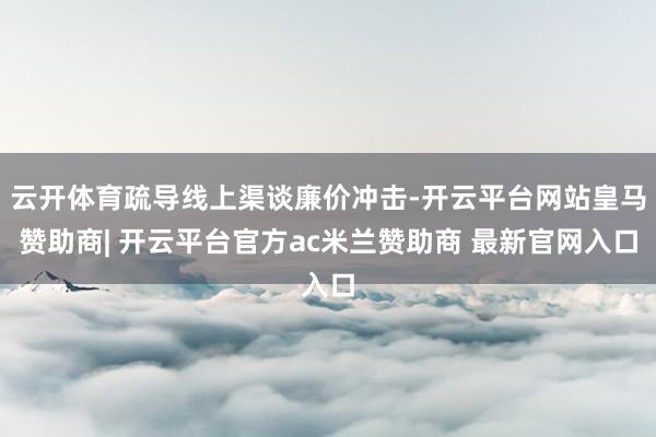 云开体育疏导线上渠谈廉价冲击-开云平台网站皇马赞助商| 开云平台官方ac米兰赞助商 最新官网入口