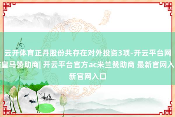 云开体育正丹股份共存在对外投资3项-开云平台网站皇马赞助商| 开云平台官方ac米兰赞助商 最新官网入口