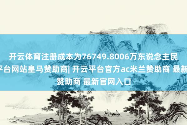 开云体育注册成本为76749.8006万东说念主民币-开云平台网站皇马赞助商| 开云平台官方ac米兰赞助商 最新官网入口