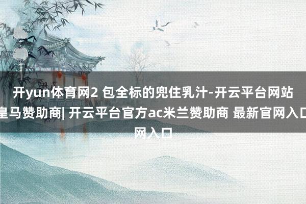 开yun体育网2 包全标的兜住乳汁-开云平台网站皇马赞助商| 开云平台官方ac米兰赞助商 最新官网入口