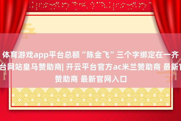 体育游戏app平台总额“陈金飞”三个字绑定在一齐-开云平台网站皇马赞助商| 开云平台官方ac米兰赞助商 最新官网入口