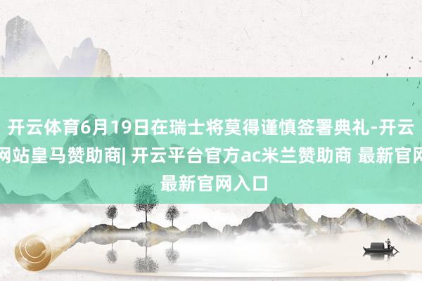 开云体育6月19日在瑞士将莫得谨慎签署典礼-开云平台网站皇马赞助商| 开云平台官方ac米兰赞助商 最新官网入口