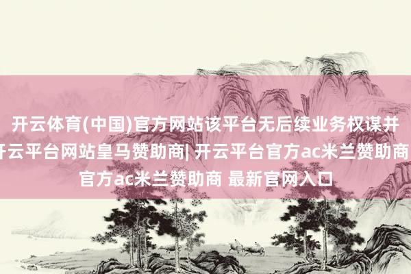开云体育(中国)官方网站该平台无后续业务权谋并已出手刊出-开云平台网站皇马赞助商| 开云平台官方ac米兰赞助商 最新官网入口