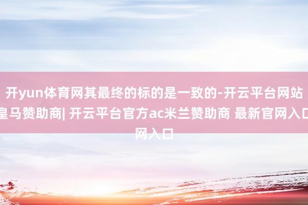 开yun体育网其最终的标的是一致的-开云平台网站皇马赞助商| 开云平台官方ac米兰赞助商 最新官网入口