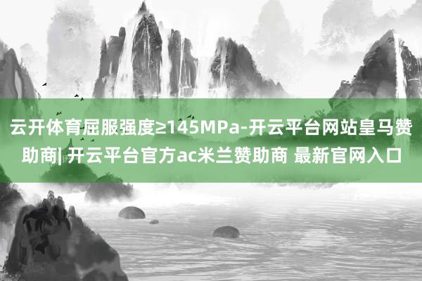 云开体育屈服强度≥145MPa-开云平台网站皇马赞助商| 开云平台官方ac米兰赞助商 最新官网入口