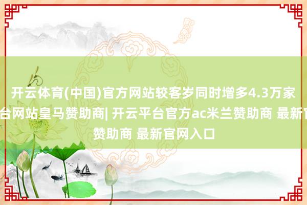 开云体育(中国)官方网站较客岁同时增多4.3万家-开云平台网站皇马赞助商| 开云平台官方ac米兰赞助商 最新官网入口