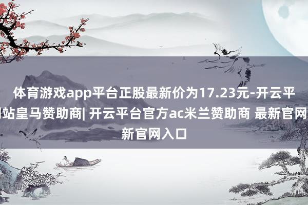 体育游戏app平台正股最新价为17.23元-开云平台网站皇马赞助商| 开云平台官方ac米兰赞助商 最新官网入口