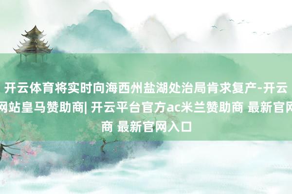 开云体育将实时向海西州盐湖处治局肯求复产-开云平台网站皇马赞助商| 开云平台官方ac米兰赞助商 最新官网入口