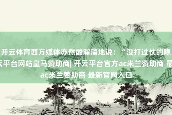 开云体育西方媒体亦然酸溜溜地说：“没打过仗的隐身战机-开云平台网站皇马赞助商| 开云平台官方ac米兰赞助商 最新官网入口