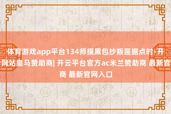 体育游戏app平台134师摸黑包抄叛匪据点时-开云平台网站皇马赞助商| 开云平台官方ac米兰赞助商 最新官网入口