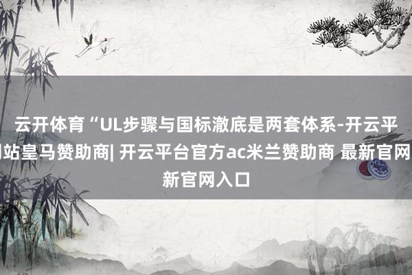 云开体育　　“UL步骤与国标澈底是两套体系-开云平台网站皇马赞助商| 开云平台官方ac米兰赞助商 最新官网入口